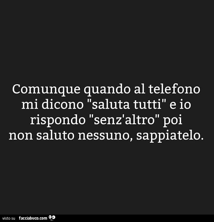 Comunque quando al telefono mi dicono saluta tutti e io rispondo senz'altro poi non saluto nessuno, sappiatelo