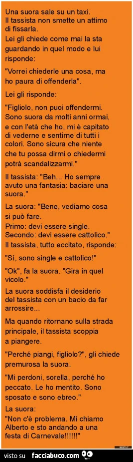 Una suora sale su un taxi. Il tassista non smette un attimo di fissarla. Lei gli chiede come mai la sta guardando in quel modo e lui risponde: vorrei chiederle una cosa, ma ho paura di offenderla