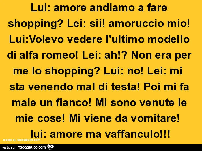 Lui: amore andiamo a fare shopping? Lei: sii! Amoruccio mio! Lui: volevo vedere l'ultimo modello di alfa romeo! Lei: ah!? Non era per me lo shopping? Lui: no! Lei: mi sta venendo mal di testa! Poi mi fa male un fianco! Mi sono venute le mie cose