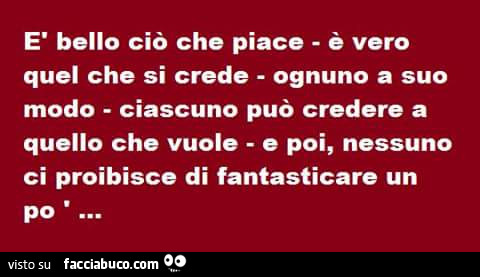 È bello ciò che piace. È Vero quel che si crede ognuno a suo modo. Ciascuno può credere a quello che vuole e poi, nessuno ci proibisce di fantasticare un po'