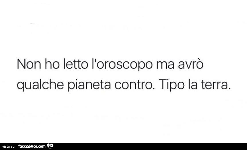 Non ho letto l'oroscopo ma avrò qualche pianeta contro. Tipo la terra