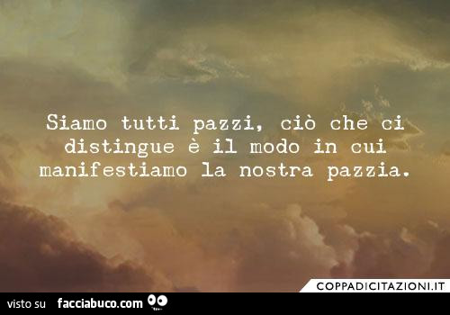 Siamo tutti pazzi, ciò che ci distingue è il modo in cui manifestiamo la nostra pazzia