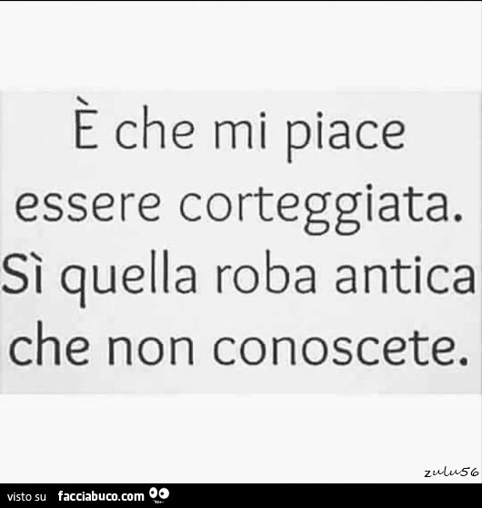 È che mi piace essere corteggiata. Sì quella roba antica che non conoscete