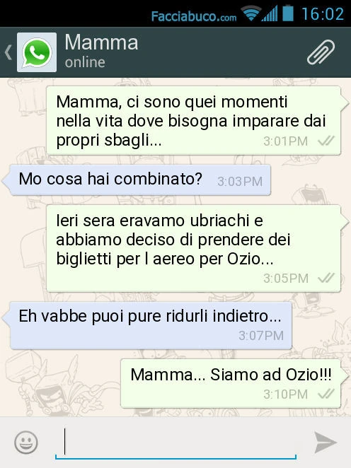 Mamma, ci sono quei momenti nella vita dove bisogna imparare dai propri sbagli&hellip; Mo cosa hai combinato? Ieri sera eravamo ubriachi e abbiamo deciso di prendere dei biglietti per l aereo per Ozio&hellip; Eh vabbe puoi pure ridurli indietro&hellip; Ma