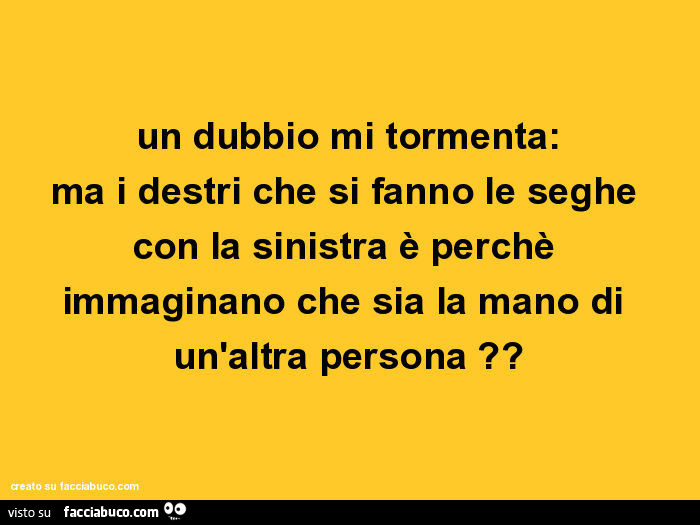 Un dubbio mi tormenta: ma i destri che si fanno le seghe con la sinistra è perchè immaginano che sia la mano di un'altra persona?
