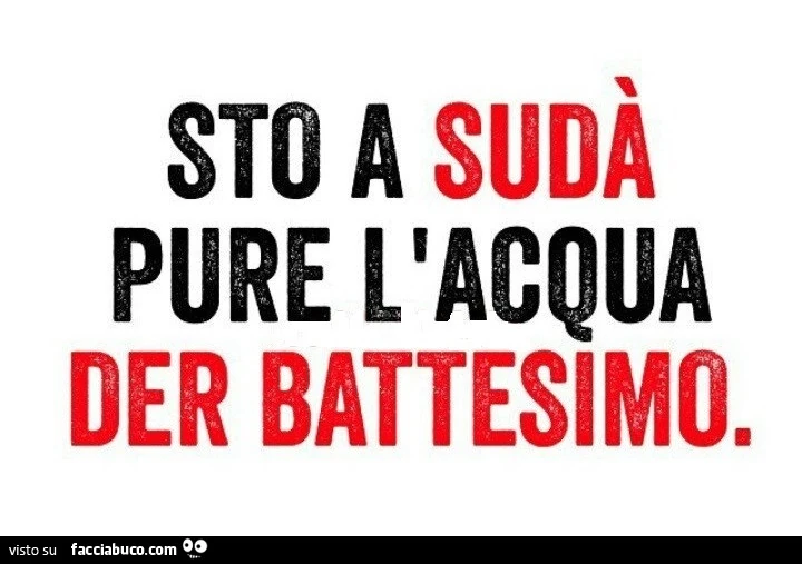 Sto a sudà pure l'acqua der battesimo