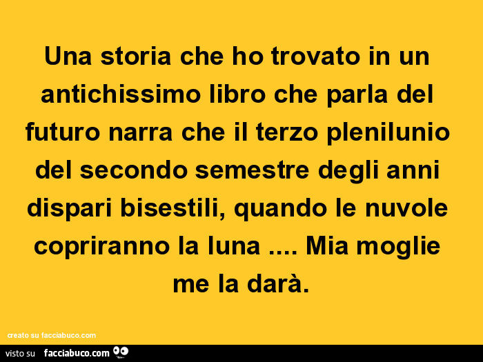 Una storia che ho trovato in un antichissimo libro che parla del futuro narra che il terzo plenilunio del secondo semestre degli anni dispari bisestili, quando le nuvole copriranno la luna… mia moglie me la darà