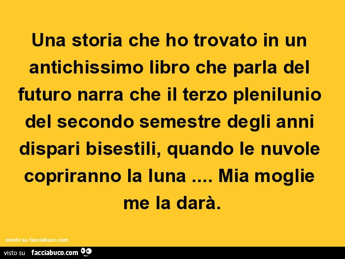 Una storia che ho trovato in un antichissimo libro che parla del futuro narra che il terzo plenilunio del secondo semestre degli anni dispari bisestili, quando le nuvole copriranno la luna&hellip; mia moglie me la darà