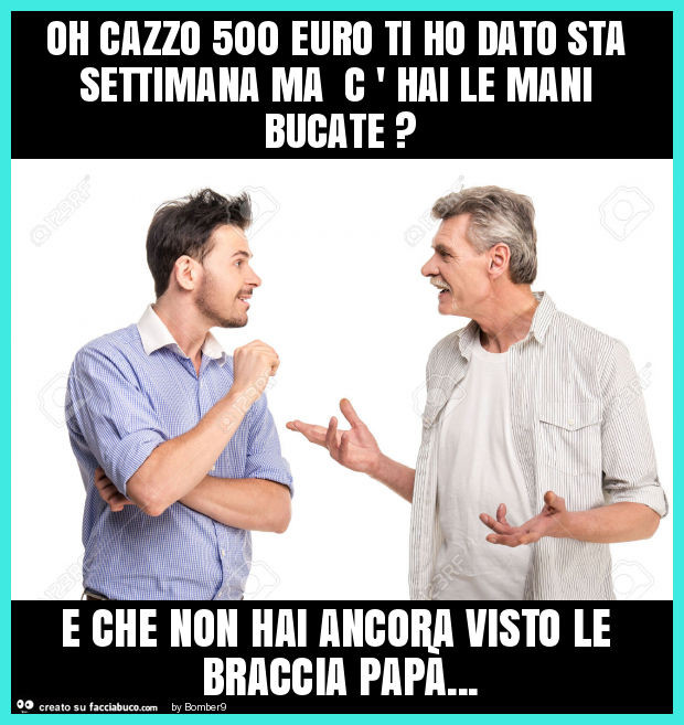 Oh cazzo 500 euro ti ho dato sta settimana ma c ' hai le mani bucate? E che non hai ancora visto le braccia papà