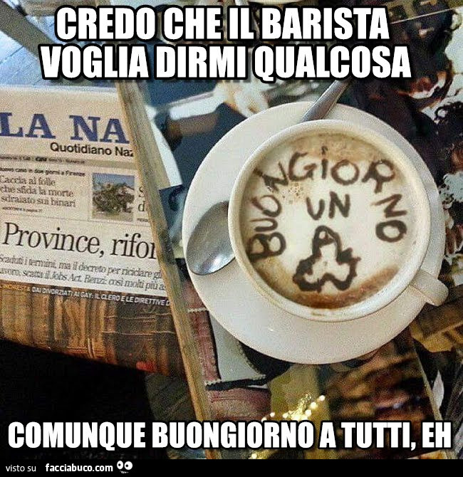 Credo che il Barista voglia dirmi qualcosa. Comunque buongiorno a tutti, eh