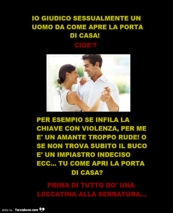 Io giudico sessualmente un uomo da come apre la porta di casa. Cioè? Per esempio se infila la chiave con violenza, per me è un amante troppo rude! O se non trova subito il buco è un impiastro indeciso