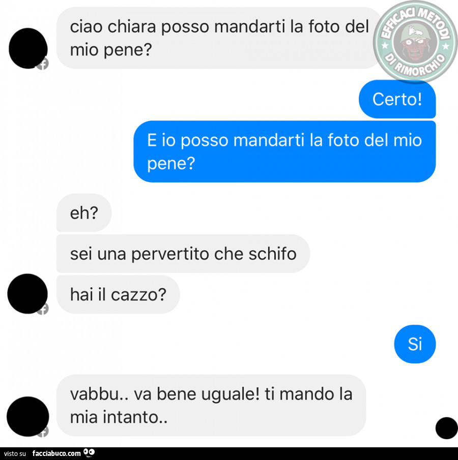 Ciao Chiara posso mandarti la foto del mio pene? Certo! E io posso mandarti la foto del mio pene? Sei una pervertito che schifo, hai il cazzo? Si. Vabbu. Va bene uguale! Ti mando la mia intanto