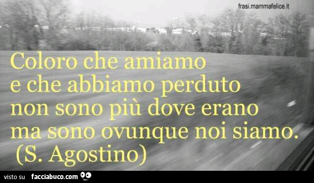 Coloro che amiamo e che abbiamo perduto non sono più dove erano ma sono ovunque noi siamo. S. Agostino