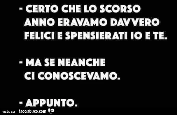 Certo che lo scorso anno eravamo davvero felici e spensierati io e te. Ma se neanche ci conoscevamo. Appunto