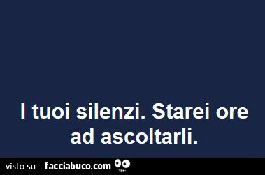 I tuoi silenzi. Starei ore ad ascoltarli