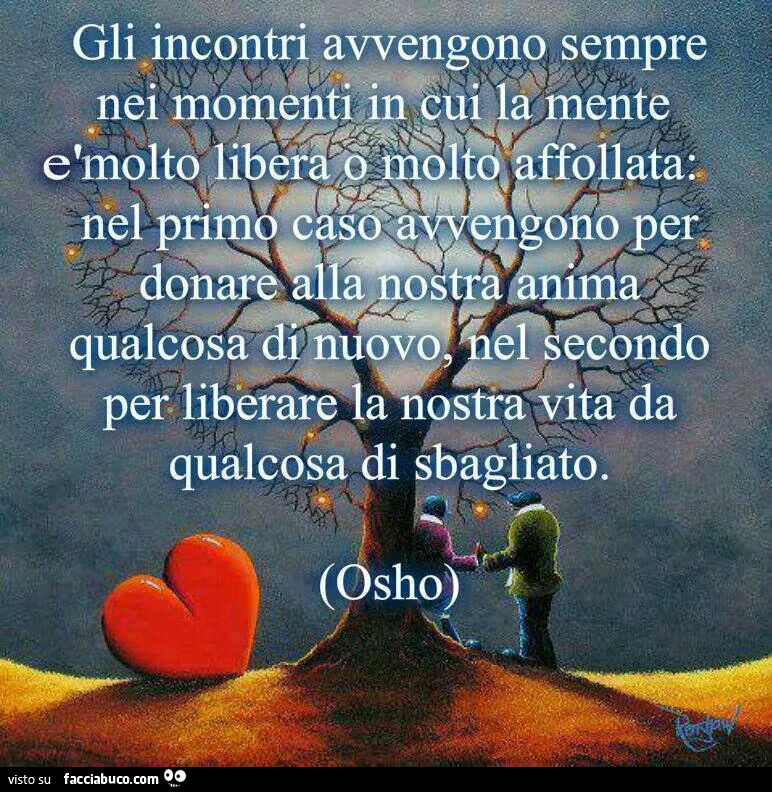 Gli incontri avvengono sempre nei momenti in cui la mente è molto libera o molto affollata; nel primo caso avvengono per donare alla nostra anima qualcosa di nuovo, nel secondo per liberare la nostra vita da qualcosa di sbagliato. Osho