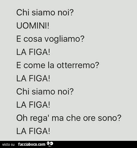 Chi siamo noi? Uomini! E cosa vogliamo? La figa! E come la otterremo? La figa! Chi siamo noi? La figa! Oh regà ma che ore sono? La figa