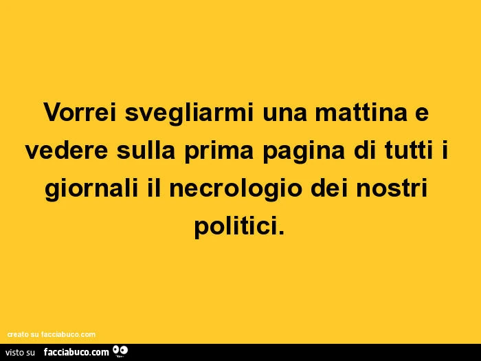 Vorrei svegliarmi una mattina e vedere sulla prima pagina di tutti i giornali il necrologio dei nostri politici
