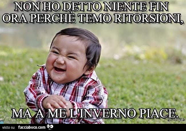 Non ho detto. Niente fin ora perchè temo ritorsioni, ma a me l'inverno piace