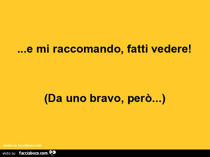 E mi raccomando, fatti vedere! Da uno bravo, però