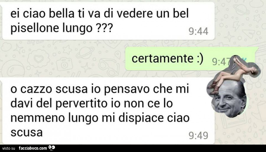 Ei ciao bella ti va di vedere un bel pisellone lungo? Certamente: ) o cazzo scusa io pensavo che mi davi del pervertito io non ce lo nemmeno lungo mi dispiace ciao scusa