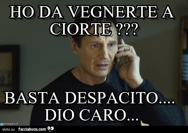Ho da vegnerte a ciorte? Basta despacito dio caro