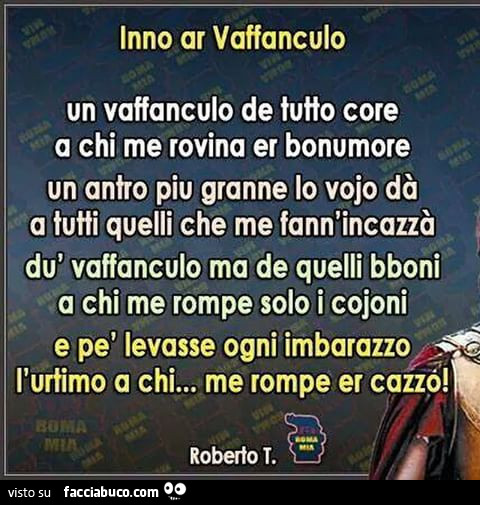 Inno ar vaffanculo. Un vaffanculo de tutto core a chi me rovina er bonumore un antro piu granne lo vojo dà a tutti quelli che me fann'incazzà dù vaffanculo ma de quelli bboni a chi me rompe solo i cojoni e pè levasse ogni imbarazzo; l'urtimo a c