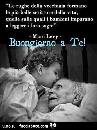 Le rughe della vecchiaia formano le più belle scritture della vita, quelle sulle quali i bambini imparano a leggere i loro sogni. Marc Levy. Buongiorno a te