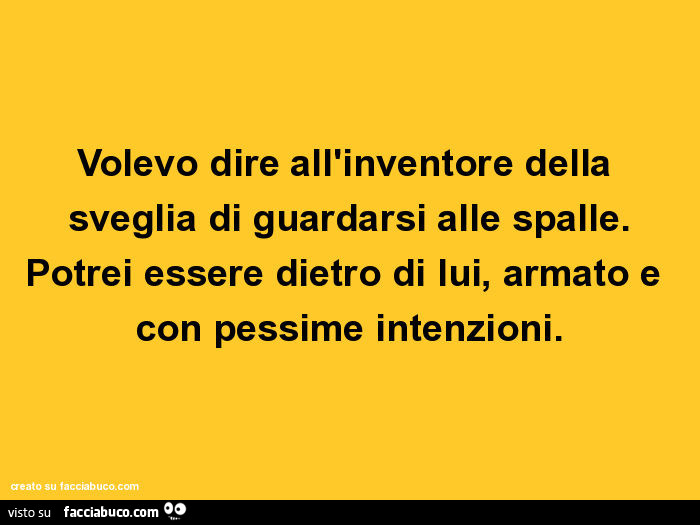 Volevo dire all'inventore della sveglia di guardarsi alle spalle. Potrei essere dietro di lui, armato e con pessime intenzioni