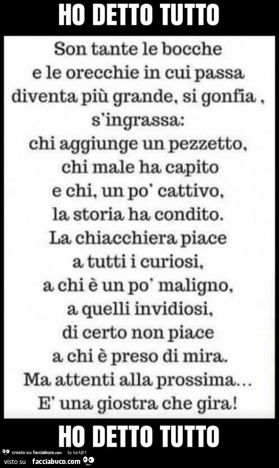 Son tante le bocche e le orecchie in cui passa diventa più grande, si gonfia s'ingrassa: chi aggiunge un pezzetto, chi male ha capito e chi, un po' cattivo, la storia ha condito. La chiacchiera piace a tutti i curiosi, a chi è un po' malign