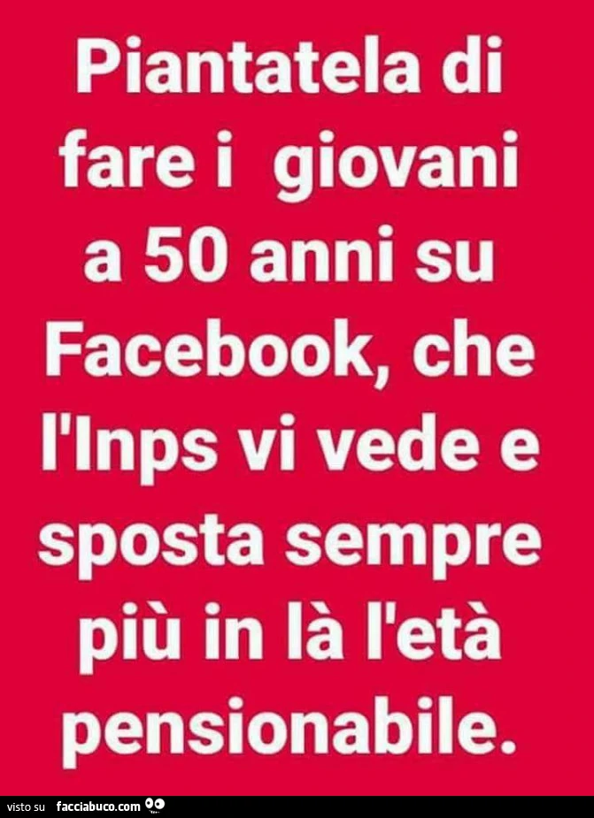 Piantatela di fare i giovani a 50 anni su facebook, che l'inps vi vede e sposta sempre più in là l'età pensionabile