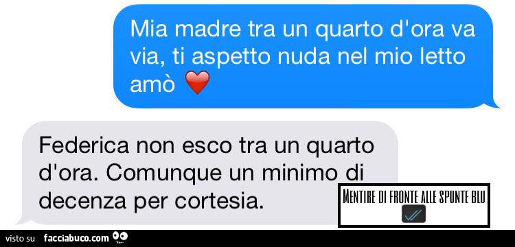 Mia madre tra un quarto d'ora va via, ti aspetto nuda nel mio letto amò. Federica non esco tra un quarto d'ora. Comunque un minimo di decenza per cortesia