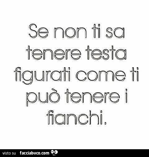 Se non ti sa tenere testa figurati come ti può tenere i fianchi