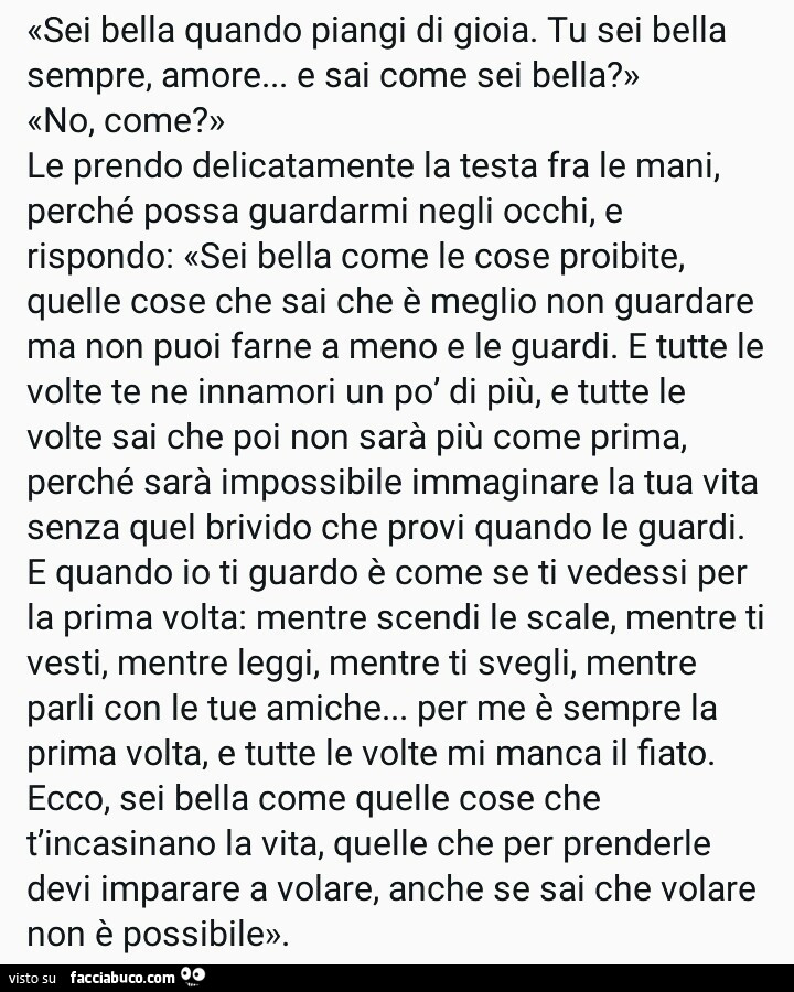 Sei bella quando piangi di gioia. Tu sei bella sempre, amore… e sai come sei bella? No, come? Le prendo delicatamente la testa fra le mani, perché possa guardarmi negli occhi, e rispondo