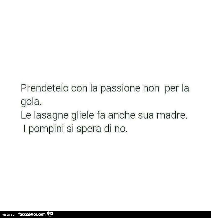 Prendetelo con la passione non per la gola. Le lasagne gliele fa anche sua madre. I pompini si spera di no