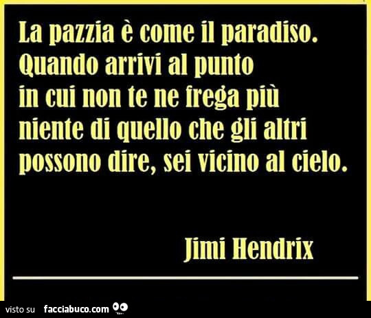 La pazzia è come il paradiso. Quando arrivi al punto in cui non te ne frega più niente di quello che gli altri possono dire, sei vicino al cielo. Jimi Hendrix