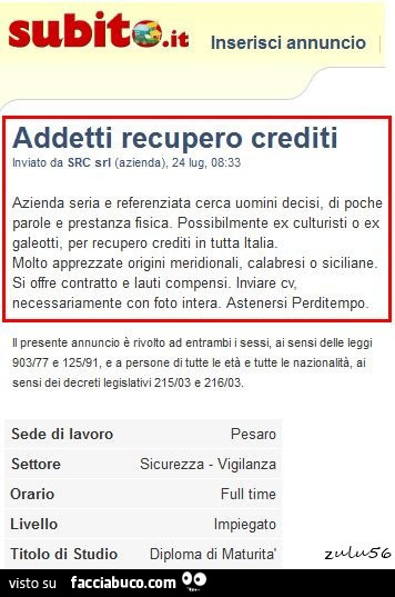 Addetti recupero crediti. Azienda seria e referenziata cerca uomini decisi, di poche parole e prestanza fisica. Possibilmente ex culturisti o ex galeotti, per recupero crediti in tutta italia. Molto apprezzata origini meridionali, calabresi o siciliana