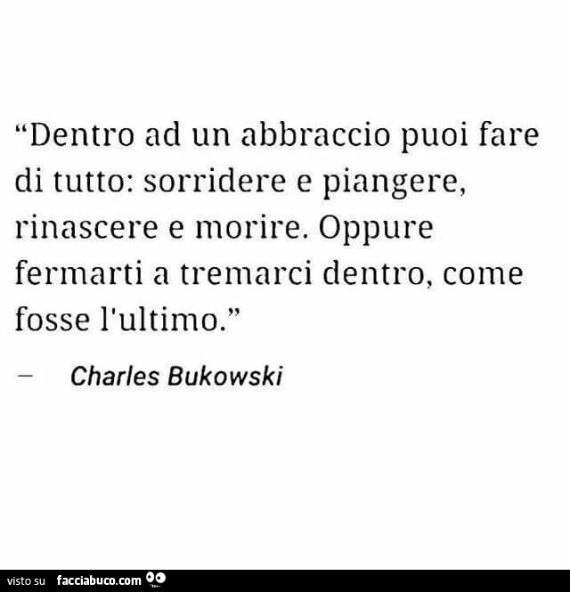 Dentro ad un abbraccio puoi fare di tutto: sorridere e piangere, rinascere e morire. Oppure fermarti a tremarci dentro, come fosse l'ultimo. Charles Bukowski