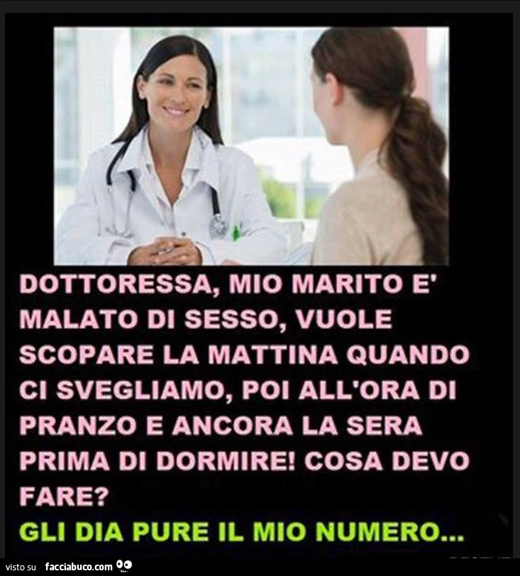Dottoressa, mio marito è malato di sesso, vuole scopare la mattina quando ci svegliamo, poi all'ora di pranzo e ancora la sera prima di dormire! Cosa devo fare? Gli dia pure il mio numero
