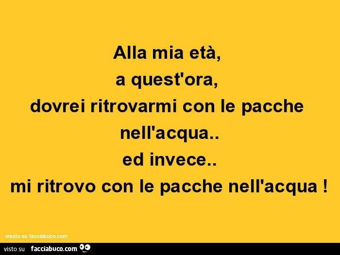 Alla mia età, a quest'ora, dovrei ritrovarmi con le pacche nell'acqua. Ed invece. Mi ritrovo con le pacche nell'acqua