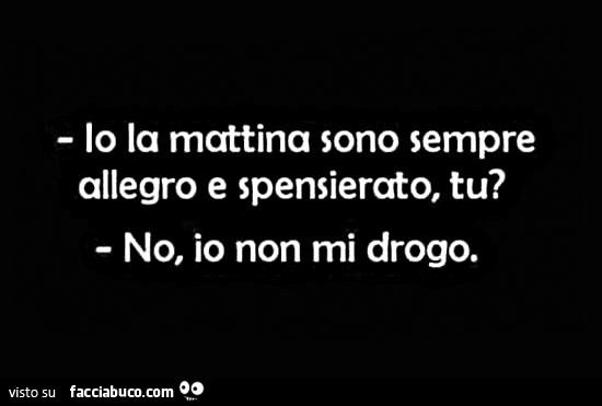 Io la mattina sono allegro e spensierato tu? No io non mi drogo