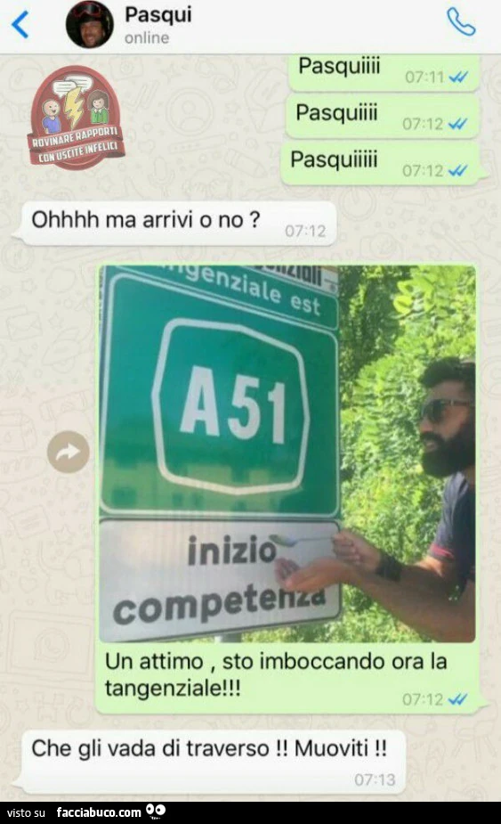 Pasquiii. Oh ma arrivi o no? Un attimo sto imboccando ora la tangenziale. Che gli vada di traverso! Muoviti