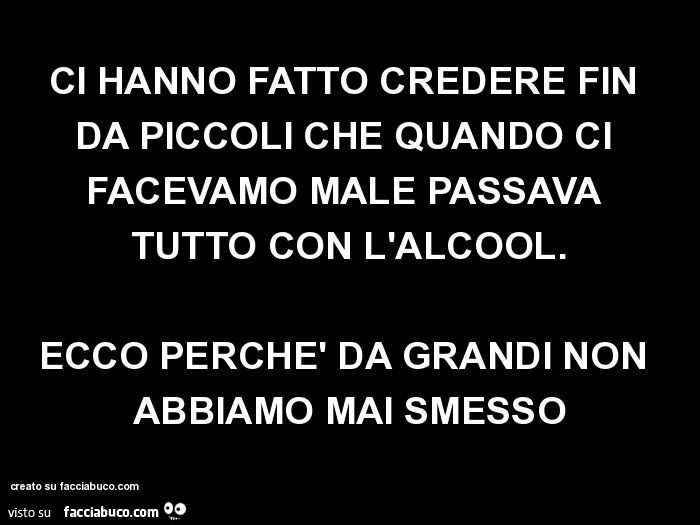 Ci hanno fatto credere fin da piccoli che quando ci facevamo male passava tutto con l'alcool. Ecco perchè da grandi non abbiamo mai smesso
