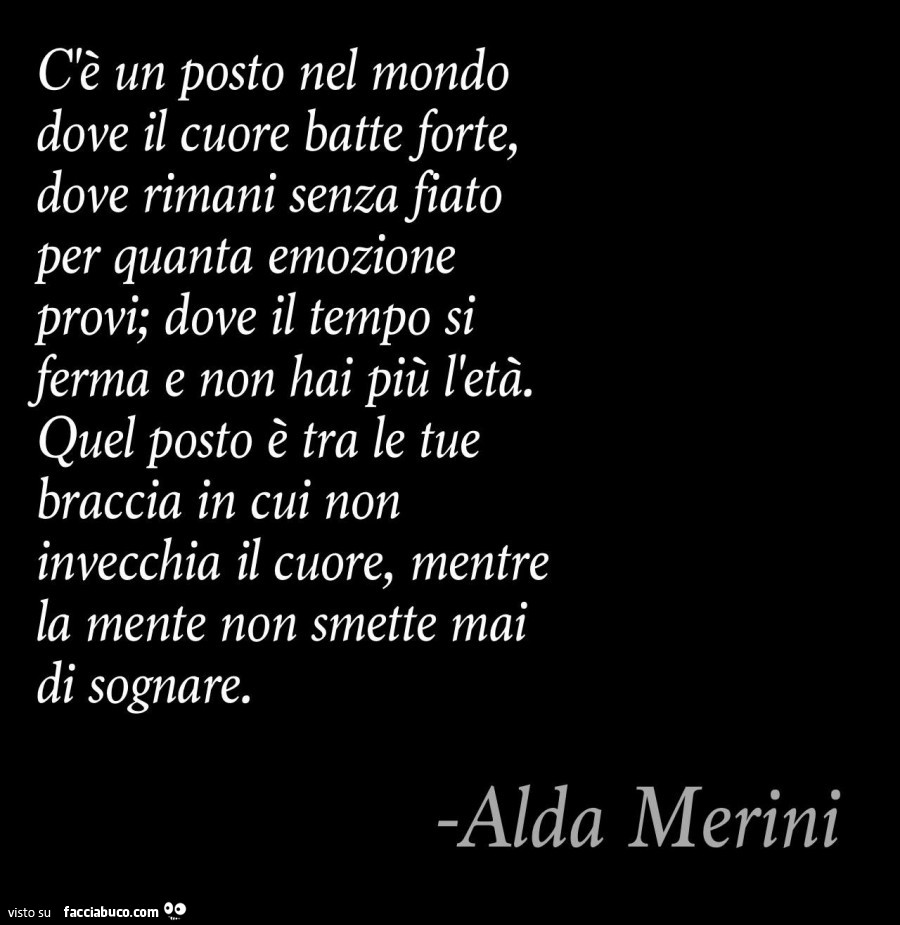 C'è un posto nel mondo dove il cuore batte forte, dove rimani senza fiato per quanta emozione provi; dove il tempo si ferma e non hai più l'età. Quel posto è tra le tue braccia in cui non invecchia il cuore, mentre la mente non smette mai di sog