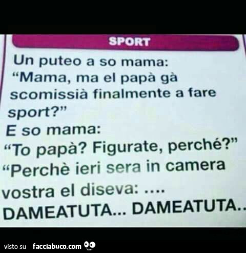 Un puteo a so mama: mama, ma el papà gà scomissià finalmente a fare sport? E so mama: to papà? Figurate, perché? Perchè ieri sera in camera vostra el diseva dameatuta