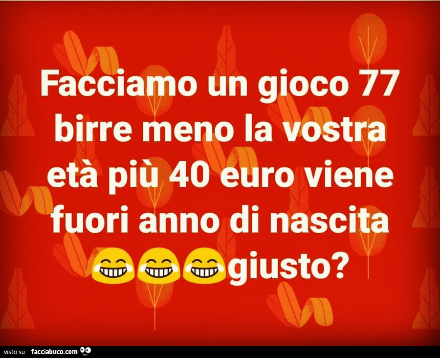 Facciamo un gioco 77 birre meno la vostra età più 40 euro viene fuori anno di nascita giusto?