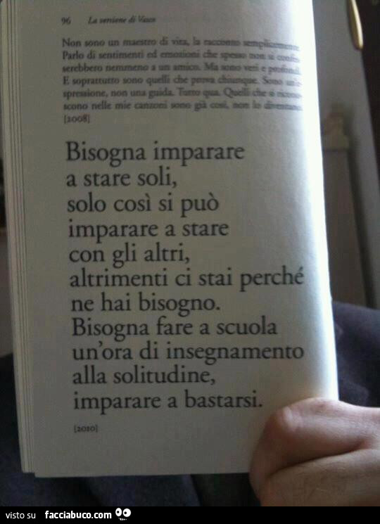 Bisogna imparare a stare soli, solo così si può imparare a stare con gli altri, altrimenti ci stai perché ne hai bisogno. Bisogna fare a scuola un'ora di insegnamento alla solitudine, imparare a bastarsi