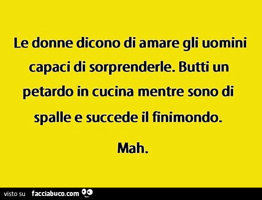 Le donne dicono di amare gli uomini capaci di sorprenderle. Butti un petardo in cucina mentre sono di spalle e succede il finimondo. Mah