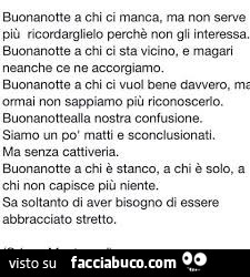 Buonanotte a chi ci manca, ma non serve più ricordarglielo perchè non gli interessa. Buonanotte a chi ci sta vicino, e magari neanche ce ne accorgiamo. Buonanotte a chi ci vuol bene davvero, Ma ormai non sappiamo più, riconoscerlo