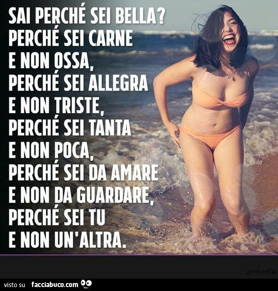 Sai perché sei bella? Perché sei carne e non ossa, perché sei allegra e non triste, perché sei tanta e non poca, perché sei da amare e non da guardare. Perché sei tu e non un'altra